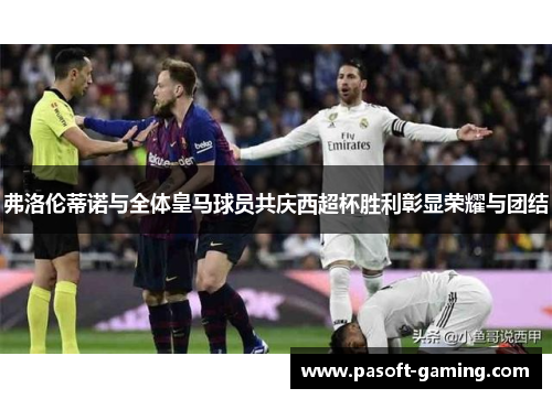 弗洛伦蒂诺与全体皇马球员共庆西超杯胜利彰显荣耀与团结