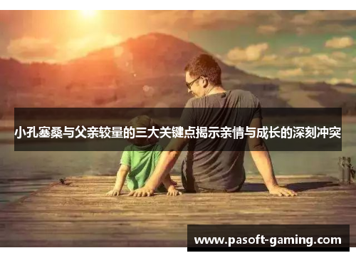 小孔塞桑与父亲较量的三大关键点揭示亲情与成长的深刻冲突 小孔塞桑与父亲较量的三大关键点揭示亲情与成长的深刻冲突