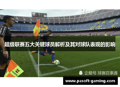 超级联赛五大关键球员解析及其对球队表现的影响 超级联赛五大关键球员解析及其对球队表现的影响