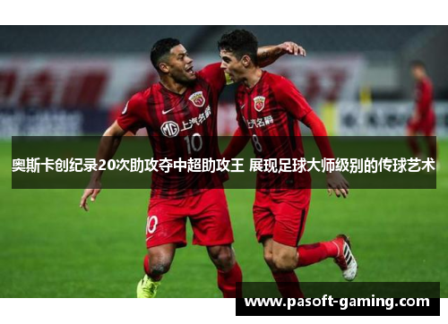 奥斯卡创纪录20次助攻夺中超助攻王 展现足球大师级别的传球艺术