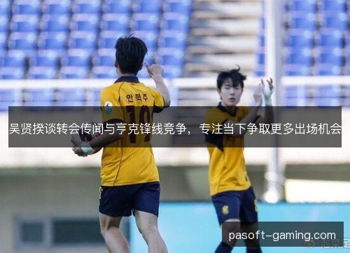 吴贤揆谈转会传闻与亨克锋线竞争，专注当下争取更多出场机会